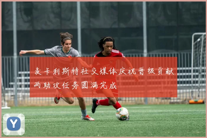麦卡利斯特社交媒体庆祝晋级贡献两助攻任务圆满完成